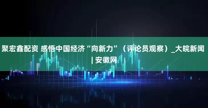 聚宏鑫配资 感悟中国经济“向新力”（评论员观察）_大皖新闻 | 安徽网