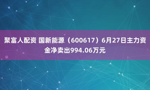 聚富人配资 国新能源（600617）6月27日主力资金净卖出994.06万元
