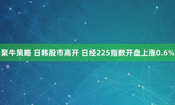聚牛策略 日韩股市高开 日经225指数开盘上涨0.6%
