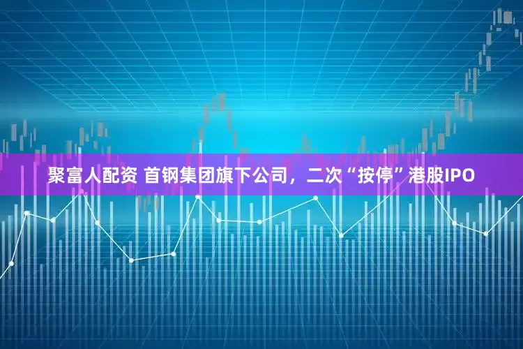 聚富人配资 首钢集团旗下公司，二次“按停”港股IPO