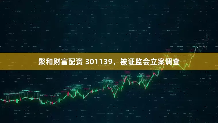 聚和财富配资 301139，被证监会立案调查