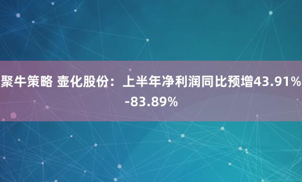 聚牛策略 壶化股份：上半年净利润同比预增43.91%-83.89%