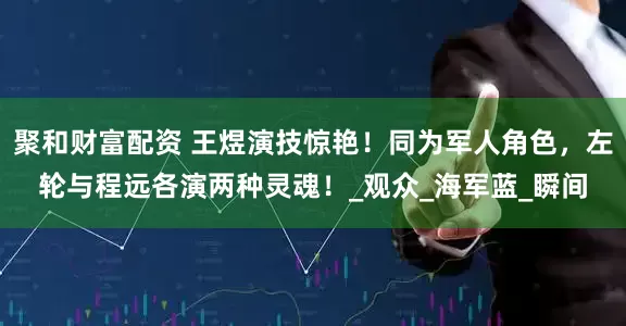 聚和财富配资 王煜演技惊艳！同为军人角色，左轮与程远各演两种灵魂！_观众_海军蓝_瞬间