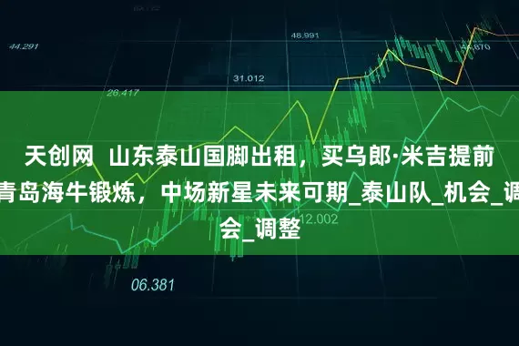 天创网  山东泰山国脚出租，买乌郎·米吉提前赴青岛海牛锻炼，中场新星未来可期_泰山队_机会_调整