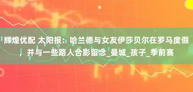 辉煌优配 太阳报：哈兰德与女友伊莎贝尔在罗马度假，并与一些路人合影留念_曼城_孩子_季前赛