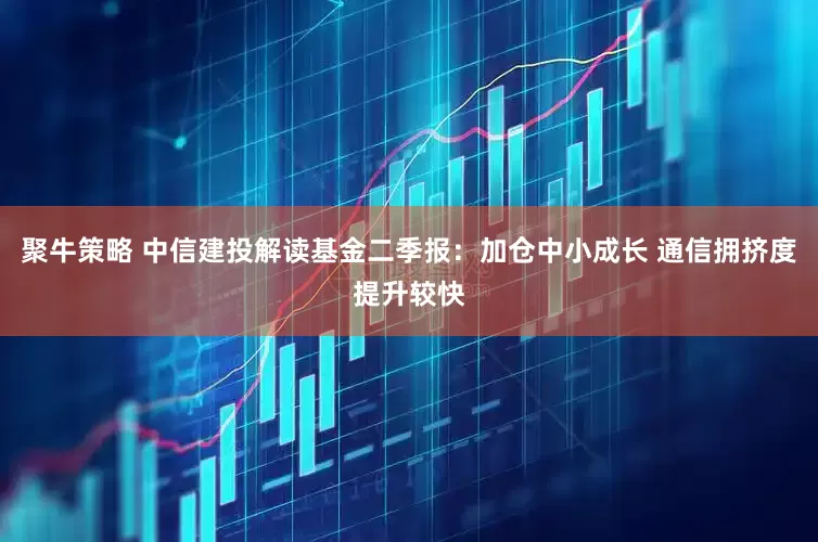 聚牛策略 中信建投解读基金二季报：加仓中小成长 通信拥挤度提升较快