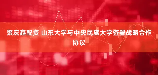 聚宏鑫配资 山东大学与中央民族大学签署战略合作协议