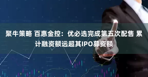 聚牛策略 百惠金控：优必选完成第五次配售 累计融资额远超其IPO募资额