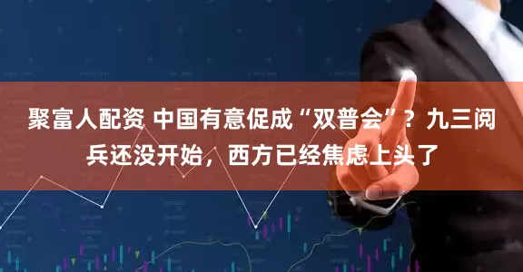 聚富人配资 中国有意促成“双普会”？九三阅兵还没开始，西方已经焦虑上头了