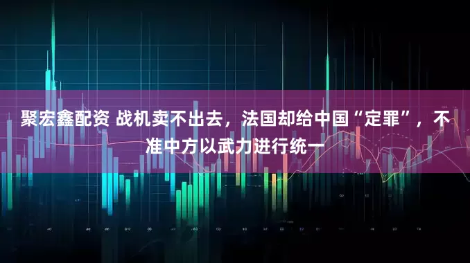 聚宏鑫配资 战机卖不出去，法国却给中国“定罪”，不准中方以武力进行统一