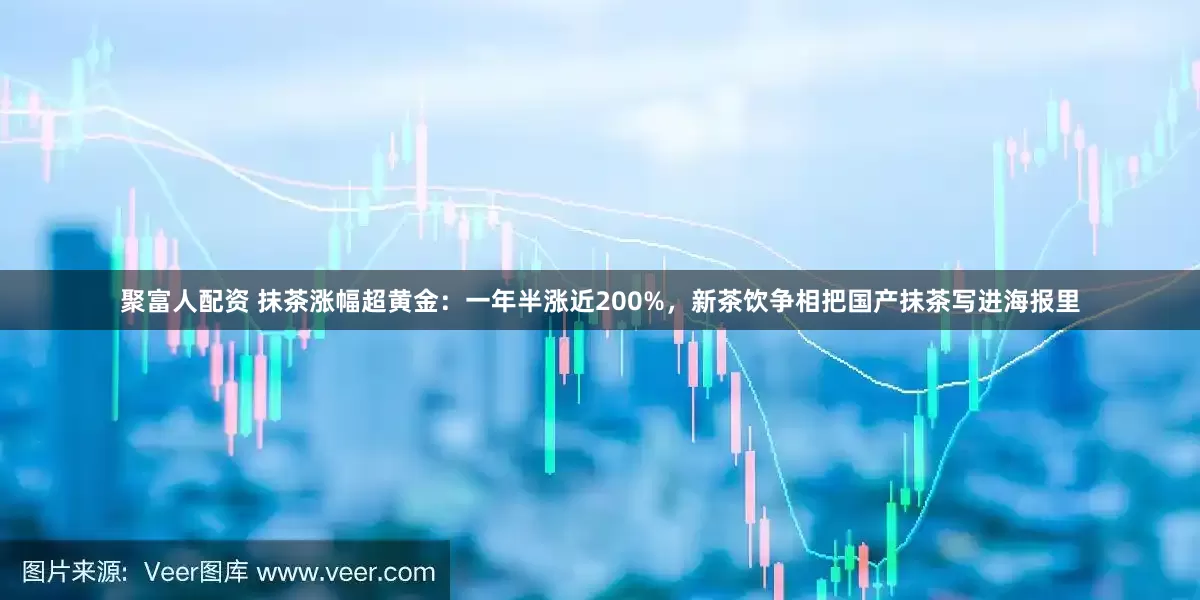 聚富人配资 抹茶涨幅超黄金：一年半涨近200%，新茶饮争相把国产抹茶写进海报里
