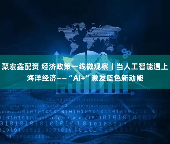 聚宏鑫配资 经济政策一线微观察丨当人工智能遇上海洋经济——“AI+”激发蓝色新动能