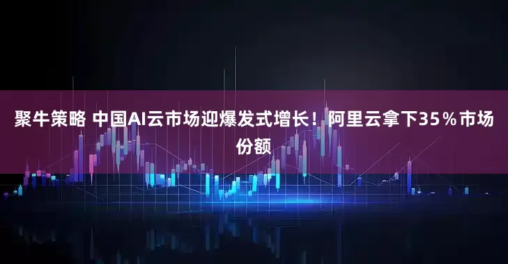 聚牛策略 中国AI云市场迎爆发式增长！阿里云拿下35％市场份额