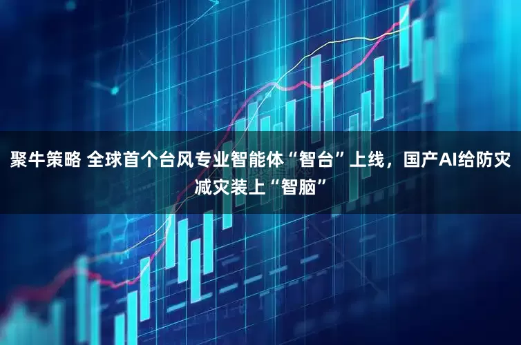 聚牛策略 全球首个台风专业智能体“智台”上线，国产AI给防灾减灾装上“智脑”