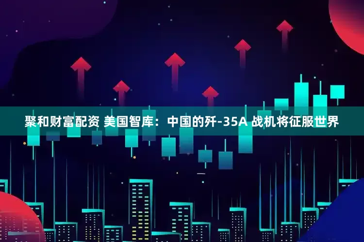 聚和财富配资 美国智库：中国的歼-35A 战机将征服世界