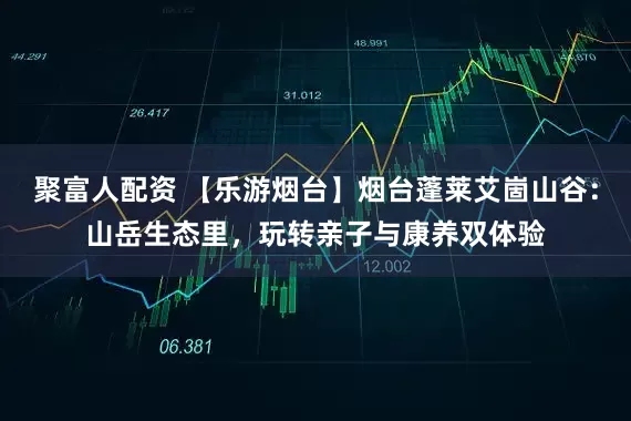 聚富人配资 【乐游烟台】烟台蓬莱艾崮山谷：山岳生态里，玩转亲子与康养双体验