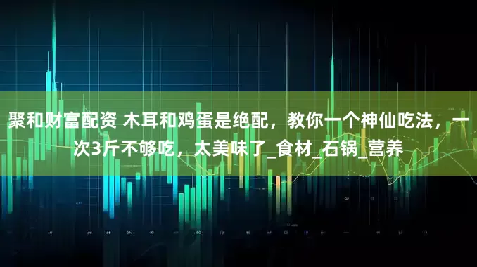 聚和财富配资 木耳和鸡蛋是绝配，教你一个神仙吃法，一次3斤不够吃，太美味了_食材_石锅_营养
