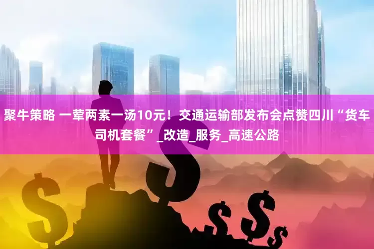 聚牛策略 一荤两素一汤10元！交通运输部发布会点赞四川“货车司机套餐”_改造_服务_高速公路