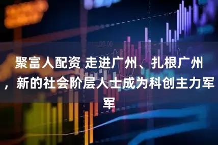 聚富人配资 走进广州、扎根广州，新的社会阶层人士成为科创主力军