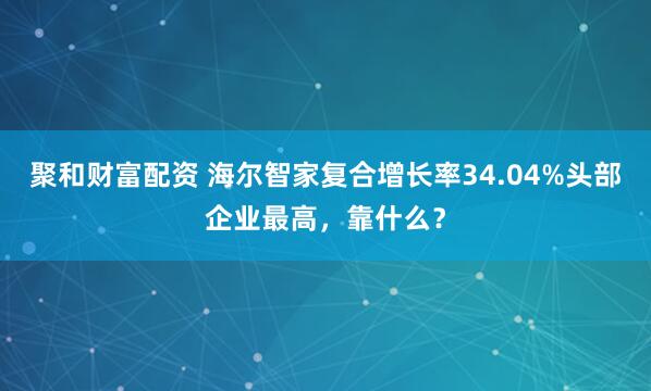 聚和财富配资 海尔智家复合增长率34.04%头部企业最高，靠什么？