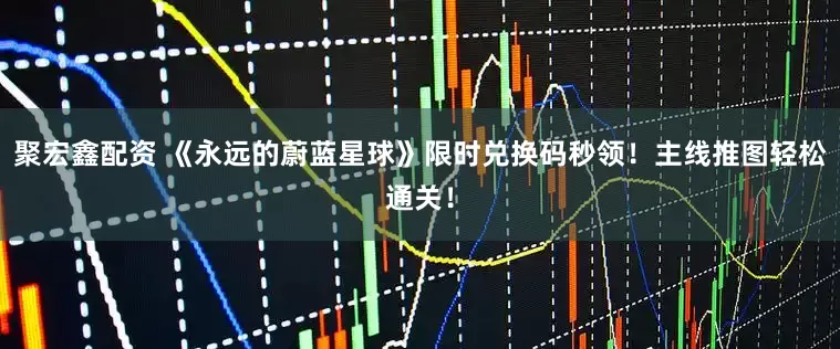 聚宏鑫配资 《永远的蔚蓝星球》限时兑换码秒领！主线推图轻松通关！