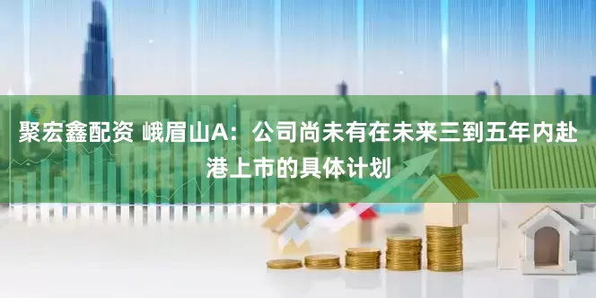 聚宏鑫配资 峨眉山A：公司尚未有在未来三到五年内赴港上市的具体计划