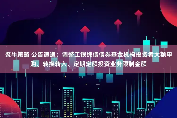 聚牛策略 公告速递：调整工银纯债债券基金机构投资者大额申购、转换转入、定期定额投资业务限制金额