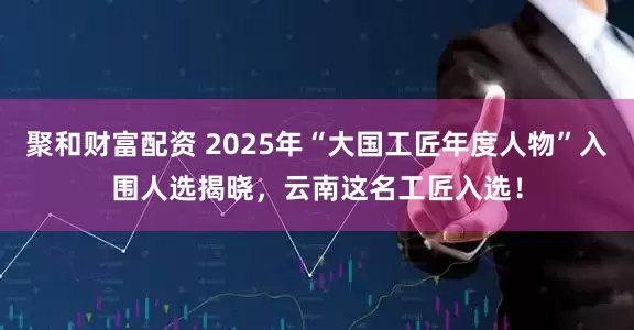 聚和财富配资 2025年“大国工匠年度人物”入围人选揭晓，云南这名工匠入选！