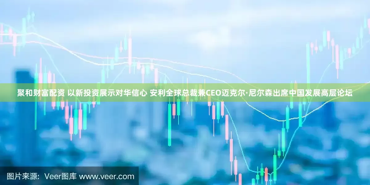 聚和财富配资 以新投资展示对华信心 安利全球总裁兼CEO迈克尔·尼尔森出席中国发展高层论坛