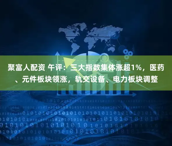 聚富人配资 午评：三大指数集体涨超1%，医药、元件板块领涨，轨交设备、电力板块调整