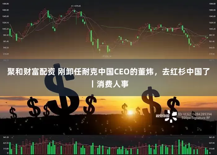 聚和财富配资 刚卸任耐克中国CEO的董炜，去红杉中国了丨消费人事