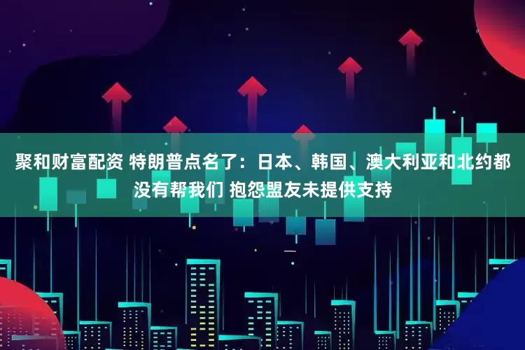 聚和财富配资 特朗普点名了：日本、韩国、澳大利亚和北约都没有帮我们 抱怨盟友未提供支持