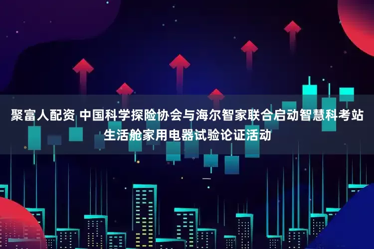 聚富人配资 中国科学探险协会与海尔智家联合启动智慧科考站生活舱家用电器试验论证活动