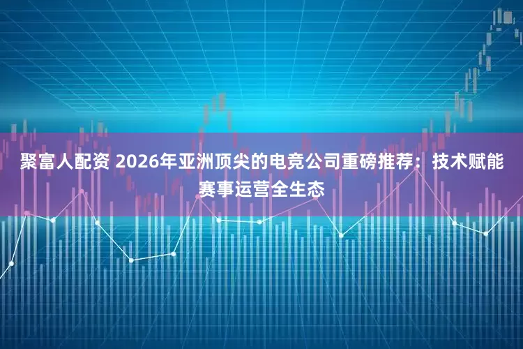 聚富人配资 2026年亚洲顶尖的电竞公司重磅推荐：技术赋能赛事运营全生态